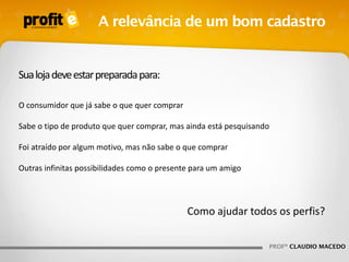 A relevância de um bom cadastro

Sua loja deve estar preparada para:
O consumidor que já sabe o que quer comprar

Sabe o tipo de produto que quer comprar, mas ainda está pesquisando
Foi atraído por algum motivo, mas não sabe o que comprar
Outras infinitas possibilidades como o presente para um amigo

Como ajudar todos os perfis?
PROFº CLAUDIO MACEDO

 