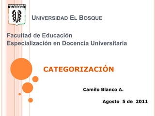Universidad El Bosque Facultad de Educación Especialización en Docencia Universitaria CATEGORIZACIÓN Camilo Blanco A.  Agosto  5 de  2011 