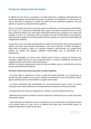 Prueba de categorización de sonidos.
El objetivo de esta tarea es comprobar si el sujeto discrimina y categoriza adecuadamente los
sonidos del lenguaje, permitiéndole asociarlos a su grafema correspondiente. En esta prueba no
sólo se discrimina y categoriza el sonido sino dentro de unos parámetros auditivos, sino que
además se requiere la conversión fonema-grafema.
Esta es una prueba muy fácil en la que los sujetos no-disléxicos no suelen presentar dificultades,
por lo que si un niño/a tiene dificultades para superar con éxito la mayoría de ítems de esta
tarea, podríamos deducir que existe alguna dificultad específica para categorizar los sonidos del
lenguaje, lo cuál se ha postulado como una posible causa de las dificultades de los disléxicos
para aprender las reglas de asociación grafema-fonema, basada en la teoría de las dificultades de
categorización alofónica.
A pesar de no ser una prueba estandarizada nos puede dar información sobre el procesamiento
auditivo del sujeto, para descartar dificultades a este nivel o detectar un déficit fonológico y
sobre todo nos ayudará a saber si es necesario trabajar la discriminación y/o categorización
auditiva de sonidos del lenguaje, habilidad imprescindible para el aprendizaje de la
lectoescritura.
Para dar complejidad a la tarea se han utilizado pares mínimos y parejas de fonemas que
comparten rasgos fonéticos, lo cual nos permite saber si el sujeto ha establecido los límites de
categorización de cada sonido o estos están difusos.
Además se evalúa la categorización tanto de fonemas aislados como en combinación con otros
ya que tendrían diferentes alófonos.
Para llevar a cabo la tarea tenemos que tener en cuenta lo siguiente:
- En primer lugar le explicamos la tarea al sujeto de manera detallada y no comenzamos la
prueba hasta que asegurarnos de que ha captado el procedimiento, para ello podemos utilizar
algunos ejemplos pero es recomendable no cogerlos de las tablas.
- Le vamos nombrando cada sonido/sílaba con una pronunciación exacta y clara y le damos
tiempo para que rodee el grafema/as correspondientes al sonido que hemos pronunciado.
- Es importante tener claro que trabajamos con sonidos, no con el nombre de las letras.
- Mientras pronunciamos el sonido es necesario taparnos los labios para que el sujeto sólo reciba
información auditiva.
- Cada sonido sólo se reproduce una vez, a excepción de que el sujeto pida una repetición porque
no ha estado atento, en cuyo caso se le explicará que debe estar concentrado porque no
podemos repetírselo en todas las ocasiones.
 