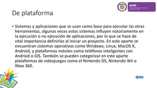 De plataforma
• Sistemas y aplicaciones que se usan como base para ejecutar las otras
herramientas, algunas veces estos sistemas influyen notoriamente en
la ejecución o no ejecución de aplicaciones, por lo que se hace de
vital importancia definirlas al iniciar un proyecto. En este aparte se
encuentran sistemas operativos como Windows, Linux, MacOS X,
Android, y plataformas móviles como teléfonos inteligentes con
Android o iOS. También se pueden categorizar en este aparte
plataformas de videojuegos como el Nintendo DS, Nintendo Wii o
Xbox 360.
 