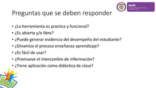 Preguntas que se deben responder
• ¿La herramienta es practica y funcional?
• ¿Es abierta y/o libre?
• ¿Puede generar evidencia del desempeño del estudiante?
• ¿Dinamiza el proceso enseñanza aprendizaje?
• ¿Es fácil de usar?
• ¿Promueve el intercambio de información?
• ¿Tiene aplicación como didáctica de clase?
 