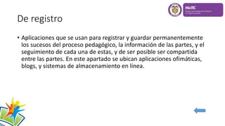 De registro
• Aplicaciones que se usan para registrar y guardar permanentemente
los sucesos del proceso pedagógico, la información de las partes, y el
seguimiento de cada una de estas, y de ser posible ser compartida
entre las partes. En este apartado se ubican aplicaciones ofimáticas,
blogs, y sistemas de almacenamiento en línea.
 