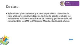 De clase
• Aplicaciones y herramientas que se usan para llevar control de la
clase y las partes involucradas en esta. En este aparte se ubican las
aplicaciones o sistemas de software de control y gestión de aula, así
como también los LMS (o AVA) como Moodle, Blackboard o Sakai.
 