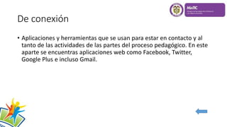 De conexión
• Aplicaciones y herramientas que se usan para estar en contacto y al
tanto de las actividades de las partes del proceso pedagógico. En este
aparte se encuentras aplicaciones web como Facebook, Twitter,
Google Plus e incluso Gmail.
 