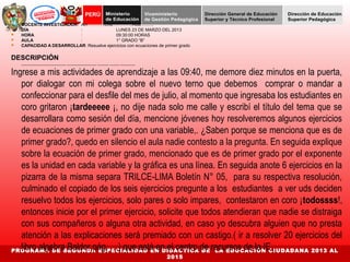  DOCENTE INVESTIGADOR: Am ………..Chu…………..Rod……… 
 DÍA : LUNES 23 DE MARZO DEL 2013 
 HORA : 09:30:00 HORAS 
 AULA : 1° GRADO “B” 
 CAPACIDAD A DESARROLLAR: Resuelve ejercicios con ecuaciones de primer grado 
DESCRIPCIÓN 
________________________ ________________ ______ _____ ________ 
Ingrese a mis actividades de aprendizaje a las 09:40, me demore diez minutos en la puerta, 
por dialogar con mi colega sobre el nuevo terno que debemos comprar o mandar a 
confeccionar para el desfile del mes de julio, al momento que ingresaba los estudiantes en 
coro gritaron ¡tardeeeee ¡, no dije nada solo me calle y escribí el título del tema que se 
desarrollara como sesión del día, mencione jóvenes hoy resolveremos algunos ejercicios 
de ecuaciones de primer grado con una variable,. ¿Saben porque se menciona que es de 
primer grado?, quedo en silencio el aula nadie contesto a la pregunta. En seguida explique 
sobre la ecuación de primer grado, mencionado que es de primer grado por el exponente 
es la unidad en cada variable y la gráfica es una línea. En seguida anote 6 ejercicios en la 
pizarra de la misma separa TRILCE-LIMA Boletín N° 05, para su respectiva resolución, 
culminado el copiado de los seis ejercicios pregunte a los estudiantes a ver uds deciden 
resuelvo todos los ejercicios, solo pares o solo impares, contestaron en coro ¡todossss!, 
entonces inicie por el primer ejercicio, solicite que todos atendieran que nadie se distraiga 
con sus compañeros o alguna otra actividad, en caso yo descubra alguien que no presta 
atención a las explicaciones será premiado con un castigo.( ir a resolver 20 ejercicios del 
libro algebra Baldor pág. …) que está en el centro de recursos de la IE. 
PROGRAMA DE SEGUNDA ESPECIALIDAD EN DIDÁCTICA DE LA EDUCACIÓN CIUDADANA 2013 AL 
2015 
 