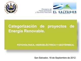 Categorización de proyectos de
Energía Renovable.


   FOTOVOLTAICA, HIDROELÉCTRICA Y GEOTÉRMICA.




               San Salvador, 18 de Septiembre de 2012
 