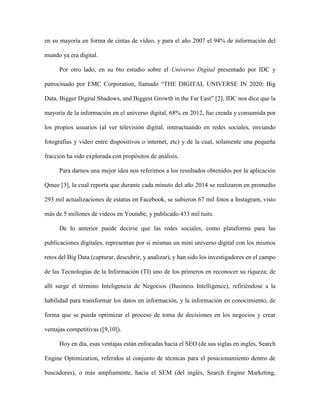 37Francisco Luengo, Carla Morillo y Yaskelly Yedra
Revista Tecnocientífica URU, No. 11 Julio – Diciembre 2016 (35 - 44)
Optimization, referidos al conjunto de técnicas para el posicionamiento dentro de buscadores), o mas
ampliamente, hacia el SEM (del inglés, Search Engine Marketing, refiriéndose a las técnicas para promo-
ver las páginas web). Dando origen al surgimiento de lo que se denomina SMA(Social MediaAnalytics),
es decir, el conjunto de herramientas destinadas a conocer las opiniones, sentimientos, tendencias y pre-
ferencias de los usuarios de las redes sociales. (Ribarsky et al[11]) (ChristophBoden [12]) (Kent, P [14]).
Si bien estas herramientas de análisis son mas conocidas por su importancia en el ámbito de los
negocios, sus técnicas también son aplicadas a un amplio espectro de problemas que incluyen estudios
antropológicos, asuntos de seguridad nacional, análisis de propagación de enfermedades, entre muchos
otros (Dror Y et al [13]) (Moore, M.T [15]) Haibin Liu [16]) (Liu and Dongwon [17]).
En este sentido, son muchas las aplicaciones que han surgido, específicamente orientadas a lo-
calizar o definir perfiles de individuos o entidades, dentro de las redes sociales, así como su impacto,
influencia y reputación online, es decir, su marca digital. Tres ejemplos de algunas de ellas son:
True Social Metrics [18], permite medir comentarios por post, shares por post, contenido favorito,
tasa de conversación, tasa de amplificación, tasa de aplausos y valor económico de las principales redes
sociales como Twitter, Facebook, Google+, YouTube, LinkedIn, Instagram, etc.
Sentimentalytics [19], es una herramienta que funciona en tiempo real y multiidioma, muestra
el sentimiento que desprende una publicación o tweets, además analiza menciones, mensajes temas y
usuarios.
Semrush [20], es una de las herramientas más importante para el análisis de la competencia. Con
ella se puede analizar el SEO y SEM de empresas de la competencia.
Todas estas herramientas se apoyan en técnicas de minería de datos; sin embargo, la tendencia
actual es combinarlas con otras técnicas como las proporcionadas por la minería de textos, para mejorar
la calidad de los resultados. Algunas herramientas que emplean estas técnicas son:
WordStat [21], se utiliza para realizar análisis de competencia en sitios web, análisis de sentimien-
tos y contenido en preguntas abiertas. Permite realizar categorización, clasificación mediante Naïve-
Bayes o el algoritmo de vecindad (con palabras o conceptos), análisis de correspondencia y relacionar
textos no estructurados con datos estructurados (previamente conocidos) entre otras utilidades.
Attensity [22], análisis y minería de texto se utiliza para analizar la información y la inteligencia
colectiva en redes sociales y foros.
Las herramientas de análisis de la diversidad léxica, minería de opiniones, análisis de los senti-
mientos o mapas de conexiones semánticas entre usuarios son solo algunos de los desarrollos que han
proliferado dentro de las técnicas de búsqueda de información en las redes sociales. Son herramientas
y técnicas imprescindibles en el época de Big Data, si queremos tener la más mínima posibilidad de ser
capaces procesar/analizar los altos volúmenes de información actual.
Parte Experimental
Esta investigación abarcó cuatro fases: conexión, captura, organización y análisis. Para lograr las
tres primeras se desarrolló una aplicación que permite la conexión con Twitter, capturar tuits de usuarios
determinados y estructurarlos en una base de datos para facilitar su posterior análisis. Para la última fase
se implementaron en la aplicación técnicas de clasificación, agrupamiento, y probabilísticas, que facili-
taron la interpretación de los resultados.
 