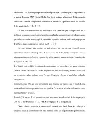 38 Categorización de usuarios de Twitter
Revista Tecnocientífica URU, No. 11 Julio – Diciembre 2016 (35 - 44)
Resultados y Discusión
La Aplicación
Para esta investigación se desarrolló una aplicación, llamadaTuitCLUS; con el propósito de cubrir
las tres primeras fases del proyecto y facilitar la cuarta.
TuitCLUS fue desarrollado en el lenguaje de programación Java bajo el entorno de desarrollo de
Eclipse Juno, empleando la librería Twitter4J[25] para el acceso, autenticación, autorización y uso de
los datos proporcionados por la red social Twitter. Para la organización y almacenamiento de los tuits se
utilizó el manejador de base de datos MySQL.
Si bien, Twitter4J no es una librería oficial para la API (AplicationProgramming Interface) de esta
red red social, ella puede ser integrada a cualquier aplicación de Java junto con el servicio de Twitter.
Esta librería está disponible para los desarrolladores con las siguientes características (Twitter4J [25]):
librería funcional para la plataforma Java versión 5 o posterior, brinda soporte a las plataformas de An-
droid y Google App Engine, no posee dependencia(es decir, no requiere de algún archivo, aplicación o
herramienta adicional), posee soporte integrado con OAuth, es compatible en un 100% con la API de
Twitter v1.1, e incluye software de JSON.org para analizar respuestas en formato JSON de la API de
Twitter.
Todos los pasos llevados a cabo por TuitCLUS se resume en la siguiente figura.
Figura 1. Secuencia de procesamiento deTuitCLUS
A continuación se describen cada una de las fases implementadas.
Conexión
La plataforma de Twitter provee a los desarrolladores e investigadores una amplia documentación
sobre las diversas APIs, herramientas, kits de desarrollo, soluciones y muchísima información referente
a esta red social (Twitter Documentation [23]).
Todas las APIs de Twitter están basadas en el protocolo HTTP. Esto quiere decir que cualquier
software que las use envía una serie de mensajes (solicitudes) estructurados a los servidores de Twit-
ter. Sin embargo, para que dichas solicitudes puedan ser efectivamente procesadas por los servidores
de Twitter, éstas deben proveer la siguiente información: qué aplicación hace la solicitud, nombre del
usuario que hace la solicitud, si el usuario ha otorgado permiso a la aplicación para realizar la solicitud,
y si la solicitud fue alterada por un tercero mientras estuvo en tránsito.Para permitir a las aplicaciones
proporcionar esta información, Twitter se basa en el protocolo de autenticación OAuth [24].
Para el desarrollo deTuitCLUS fue necesario registrarlaaplicación en la dirección web apps.twit-
ter.com/app/newy asociarla a una cuenta Twiter creada para tal fin. Bajo esta modalidad, Twitter provee
a los desarrolladores las credenciales y claves de acceso para establecer conexiones a los recursos de
sus APIs.Estas credenciales son secretas y sólo debe conocerlas el desarrollador de la aplicación, ya que
 