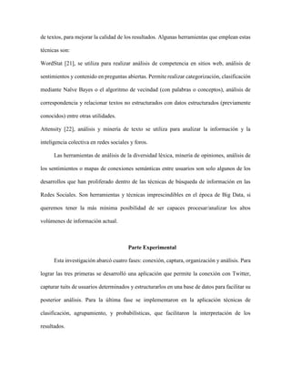 39Francisco Luengo, Carla Morillo y Yaskelly Yedra
Revista Tecnocientífica URU, No. 11 Julio – Diciembre 2016 (35 - 44)
estas identifican las solicitudes que recibe la API de Twitter con la aplicación que las está haciendo.
Una vez obtenidos los códigos de autorización y autenticación (ConsumerKey, ConsumerSecret,
AccessToken, y el AccessTokenSecret), se establecieron como una constante en la aplicación, haciendo
uso de la clase “ConfigurationBuilder” definida por la librería Twitter4J, tal como se muestra a continua-
ción:
private finalConfigurationBuildercb;
cb = new ConfigurationBuilder();
cb.setOAuthConsumerKey(“***Aqui el ConsumerKey***”);
cb.setOAuthConsumerSecret(“***Aqui el ConsumerSecret***”);
cb.setOAuthAccessToken(“***Aqui el AccessToken***”);
cb.setOAuthAccessTokenSecret(“***Aqui el AccessTokenSecret***”);
Con esta información de autenticación, ya se esta listo para ejecutar consultas a los servidores de
Twitter.
Captura
El objetivo ahora es tener acceso a la información pública de usuarios de Twitter, para lo cual esta
red social proporciona básicamente dos APIs: REST API y Streaming API.
La REST (RespresentationalState Transfer) API proporciona acceso programático aleer timeline,
twitear y seguir a usuarios. LaStreaming API le da a los desarrolladores una baja latencia de acceso a la
corriente mundial de los datos de los tuits de Twitter.
Una misma aplicación puede emplear ambas APIs de requerilas; sin embargo, para los propósitos
de esta investigación solo se requirió los servicios de la REST API, los cuales fueron solicitados a través
de los métodos proporcionados por Twitter4J.
Ahora bien, lo primero es agregar aquellas cuentas de las que se desea descargar información, y
para ello, lo principal fue llevar a cabo la validación de dichas cuentas, conocer si existen o no, si son
privadas o públicas. El siguiente código proporciona dicha información:
String cuentaTwitter;
User usuario=twitter.showUser(cuentaTwitter);
usuario.isProtected();
usuario.getStatus();
Unavezverificadalacuenta,sedescargasutimeline;esdecir,lostuitsquehayapublicado,fucionando
las interfaces Twitter y Status de Twitter4J:
List<Status>statuses;
statuses = twitter.getUserTimeline(cuentaTwitter);
Organización
Ya teniendo el timeline en statuses, los métodos de la clase Status dan acceso a los distintos
componentes de un tuit:ID del usuario asignado por Twitter, nombre de usuario, descripción del usuario,
la imagen de usuario, cantidad de seguidores, cantidad de amigos o seguidos, los hashtags utilizados,
idioma, localización, el texto del tuit, cantidad de retweets del tuit, cantidad de favoritos del tuit, si se
 