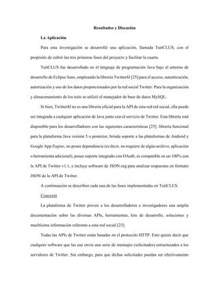 40 Categorización de usuarios de Twitter
Revista Tecnocientífica URU, No. 11 Julio – Diciembre 2016 (35 - 44)
realizaron menciones en el tuit, si es un retweet o no, si es una cuenta verificada o no.
La Figura 2 muestra la estructura de la base de datos creada para relacionar toda la información
de los tuits de los usuarios.
Figura 2. Base de Datos de TuitCLUS
Análisis
Finalmente, para establecer categorías de usuarios se consiguen similitudes entre la cuentas em-
pleando técnicas de clasificación k-means (Berkhin [26]) y probabilísticas naive-bayes (Frank et al [27]),
de manera que cada grupo formado represente una categoría.
Para aplicar el k-means se definió un vector característico asociado a cada cuenta. Los compo-
nentes de dicho vector corresponden a cuantificadores asociados al comportamiento de la cuenta, tales
como: total de tuits, cantidad de retuits que hace y que le hacen, frecuencia y promedio de tuiteo, frecuen-
cia y promedio con la que es retuiteado y con la que retuitea, cantidad de seguidos y seguidores, tasas de
crecimiento de seguidores y seguidos, nivel de impacto de los tuits, tiempo de creación de la cuenta, si la
cuenta es certificada o no, etc. De estos atributos se construye el vector característico para cada cuenta y
se generan los centroides que definirán los grupos o categorías finales.
La siguiente sección describe en mas detalle los resultados mencionados.
 