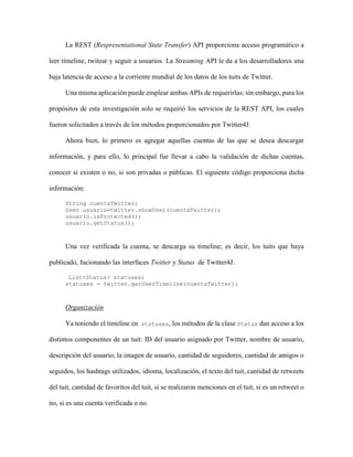 42 Categorización de usuarios de Twitter
Revista Tecnocientífica URU, No. 11 Julio – Diciembre 2016 (35 - 44)
Tabla 2. Distribución de cuentas resultante para dos tipos distintos de centroides iniciales.
Centroidesiniciales
uniformemente
distribuidos
[Grupo 1]--> cantidad de cuentas asociadas= 23
[Grupo 2]--> cantidad de cuentas asociadas= 45
[Grupo 3]--> cantidad de cuentas asociadas= 18
[Grupo 4]--> cantidad de cuentas asociadas= 10
[Grupo 5]--> cantidad de cuentas asociadas= 4
Centroidesiniciales
formando base canónica
[Grupo 1]--> cantidad de cuentas asociadas= 14
[Grupo 2]--> cantidad de cuentas asociadas= 13
[Grupo 3]--> cantidad de cuentas asociadas= 14
[Grupo 4]--> cantidad de cuentas asociadas= 6
[Grupo 5]--> cantidad de cuentas asociadas= 53
Si bien la distribución de cuentas por grupo es parecida, en lo que respecta a cantidades, no resulto
de esa manera en cuanto a las cuentas de usuario en sí. Las cuentas pertenecientes a los grupos derivados
de los resultados originados por los centroides iniciales canónicos fueron mas parecidas entre ellas; o sea,
quecompartieronmas características. De hecho, como resultado de estos centroides iniciales se formaron
grupos entre los que destacaban cuentas dedicadas a la transmisión de noticias, de cuentas inactivas, o de
cuentas activas en tuiteo, muy retuiteadas y de rápido crecimiento.
Estudios previos han establecido lo sensible delk-meansa la solución inicial (ver [28]), lo cual era
de esperarse por la forma de trabajar del método, y mas aún por la forma de dispersión de las cuentas en
el espacio, lo que explica las diferencias en la distribución de cuentas en ambos resultados.
Para dar mayor confiabilidad a los resultados, se determinó un promedio del grado de pertenencia
de cada cuenta a el grupo al que fue asignado con el naive-bayes, lo que confirmó el resultado alcanzado
por los centroides iniciales canónicos como el más efectivo en la identificación de cuentas con compor-
tamientos similares.
Conclusiones
La presencia cada vez mayor de las redes sociales y las muchas formas en las que permiten expre-
sar nuestras opiniones, gustos y sentimientos, aumenta la atención sobre ellas como fuente de informa-
ción para una amplia variedad de investigaciones.
Uno de los estudios mas comunes realizados para Twitter es la determinación de tendencias; de
qué habla la gente. Pero también existe interés por clasificar las cuentas de usuarios según su compor-
tamiento dentro de la red, nivel de influencia, alcance, si son autenticas o no, entre otras características;
para lo cual se suelen establecercriterios basados en un par de características de las cuentas.
El k-meanses una técnica sencilla de implementar, y tomando las consideraciones adecuadas re-
sulta efectiva, no solo en la clasificación de usuarios de Twitter según criterios establecidos, sino también
en la determinación de las características mas relevantes que permiten categorizar sus comportamientos
dentro de la red. Entre los aspectos a considerar destaca el hecho de que el método es sensible a la con-
figuración inicial de los centroides; sin embargo, el uso de una base canónica arrojó buenos resultados.
Además, combinando con otras técnicas como naive-bayes, o alguna métrica, se puede cuantificar la
calidad de la solución obtenida, proporcionando una medida de confiabilidad.
Por otra parte, las técnicas de minería de texto aumenta su importancia en el estudio de este tipo
de redes sociales, donde análisis de sentimiento, análisis semántico, etc, son herramientas cada vez mas
empleadas; sin embargo, sus resultados son posibles de cuantificar e incluir como atributos de vectores
característicos que son con los que trabaja el método.
 