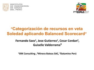 “Categorización de recursos en veta
Soledad aplicando Balanced Scorecard”
Fernando Saez1, Jose Gutierrez1, Cesar Cerdan2,
Guiselle Valderrama3
1SRK Consulting , 2Minera Bateas SAC, 3Datamine Perú
 