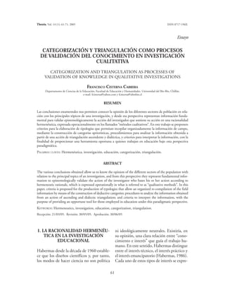 Theoria, Vol. 14 (1): 61-71, 2005                                                                           ISSN 0717-196X



                                                                                                                    Ensayo


    CATEGORIZACIÓN Y TRIANGULACIÓN COMO PROCESOS
   DE VALIDACIÓN DEL CONOCIMIENTO EN INVESTIGACIÓN
                      CUALITATIVA
        CATEGORIZATION AND TRIANGULATION AS PROCESSES OF
      VALIDATION OF KNOWLEDGE IN QUALITATIVE INVESTIGATIONS

                                         FRANCISCO CISTERNA CABRERA
       Departamento de Ciencias de la Educación, Facultad de Educación y Humanidades. Universidad del Bío-Bío, Chillán.
                                      e-mail: fcisterna@yahoo.com y fcisterna@ubiobio.cl


                                                       RESUMEN

Las conclusiones estamentales nos permiten conocer la opinión de los diferentes sectores de población en rela-
ción con los principales tópicos de una investigación, y desde esa perspectiva representan información funda-
mental para validar epistemológicamente la acción del investigador que sostiene su acción en una racionalidad
hermenéutica, expresada operacionalmente en los llamados “métodos cualitativos”. En este trabajo se proponen
criterios para la elaboración de tipologías que permitan recopilar organizadamente la información de campo,
mediante la construcción de categorías apriorísticas, procedimientos para analizar la información obtenida a
partir de una acción de triangulación ascendente y dialéctica, y criterios para interpretar la información, con la
finalidad de proporcionar una herramienta oportuna a quienes trabajan en educación bajo esta perspectiva
paradigmática.
PALABRAS CLAVES: Hermenéutica, investigación, educación, categorización, triangulación.


                                                       ABSTRACT

The various conclusions obtained allow us to know the opinion of the different sectors of the population with
relation to the principal topics of an investigation, and from this perspective they represent fundamental infor-
mation to epistemologically validate the action of the investigator who bases his or her action according to
hermeneutic rationale, which is expressed operationally in what is referred to as “qualitative methods”. In this
paper, criteria is proposed for the production of typologies that allow an organized re-compilation of the field
information by means of the construction of deductive categories; procedures to analyze the information obtained
from an action of ascending and dialectic triangulation; and criteria to interpret the information, with the
purpose of providing an opportune tool for those employed in education under this paradigmatic perspective.
KEYWORDS: Hermeneutics, investigation, education, categorization, triangulation.
Recepción: 21/03/05. Revisión: 30/05/05. Aprobación: 30/06/05




1. LA RACIONALIDAD HERMENÉU-                                      ni ideológicamente neutrales. Existiría, en
    TICA EN LA INVESTIGACIÓN                                      su opinión, una clara relación entre “cono-
          EDUCACIONAL                                             cimiento e interés” que guía el trabajo hu-
                                                                  mano. En este sentido, Habermas distingue
Habermas desde la década de 1960 estable-                         entre el interés técnico, el interés práctico y
ce que los diseños científicos y, por tanto,                      el interés emancipatorio (Habermas, 1986).
los modos de hacer ciencia no son política                        Cada uno de estos tipos de interés se expre-

                                                             61
 
