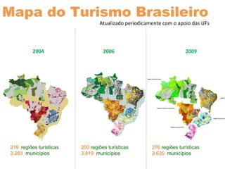 2004
219 regiões turísticas
3.203 municípios
200 regiões turísticas
3.819 municípios
2006 2009
276 regiões turísticas
3.635 municípios
Mapa do Turismo Brasileiro
Atualizado periodicamente com o apoio das UFs
 