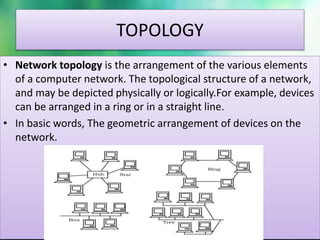 TOPOLOGY
• Network topology is the arrangement of the various elements
of a computer network. The topological structure of a network,
and may be depicted physically or logically.For example, devices
can be arranged in a ring or in a straight line.
• In basic words, The geometric arrangement of devices on the
network.
 