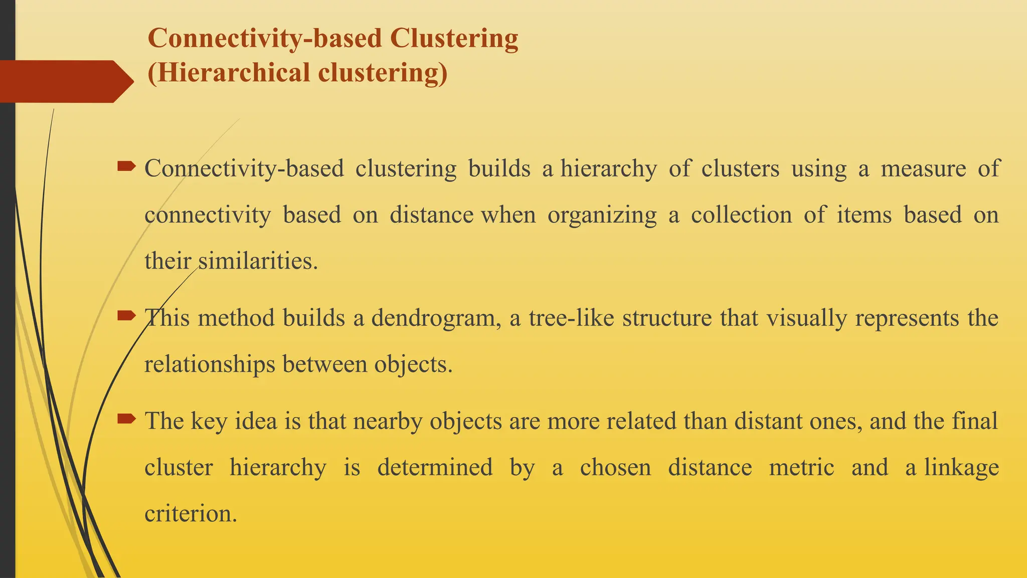 Connectivity-based Clustering
(Hierarchical clustering)
 Connectivity-based clustering builds a hierarchy of clusters using a measure of
connectivity based on distance when organizing a collection of items based on
their similarities.
 This method builds a dendrogram, a tree-like structure that visually represents the
relationships between objects.
 The key idea is that nearby objects are more related than distant ones, and the final
cluster hierarchy is determined by a chosen distance metric and a linkage
criterion.
 