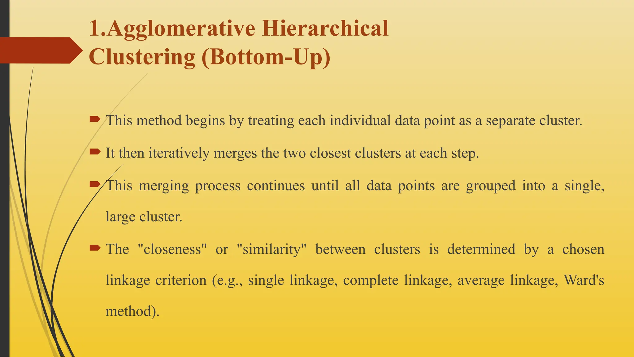 1.Agglomerative Hierarchical
Clustering (Bottom-Up)
 This method begins by treating each individual data point as a separate cluster.
 It then iteratively merges the two closest clusters at each step.
 This merging process continues until all data points are grouped into a single,
large cluster.
 The "closeness" or "similarity" between clusters is determined by a chosen
linkage criterion (e.g., single linkage, complete linkage, average linkage, Ward's
method).
 
