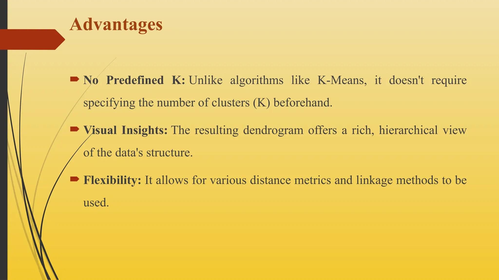 Advantages
 No Predefined K: Unlike algorithms like K-Means, it doesn't require
specifying the number of clusters (K) beforehand.
 Visual Insights: The resulting dendrogram offers a rich, hierarchical view
of the data's structure.
 Flexibility: It allows for various distance metrics and linkage methods to be
used.
 