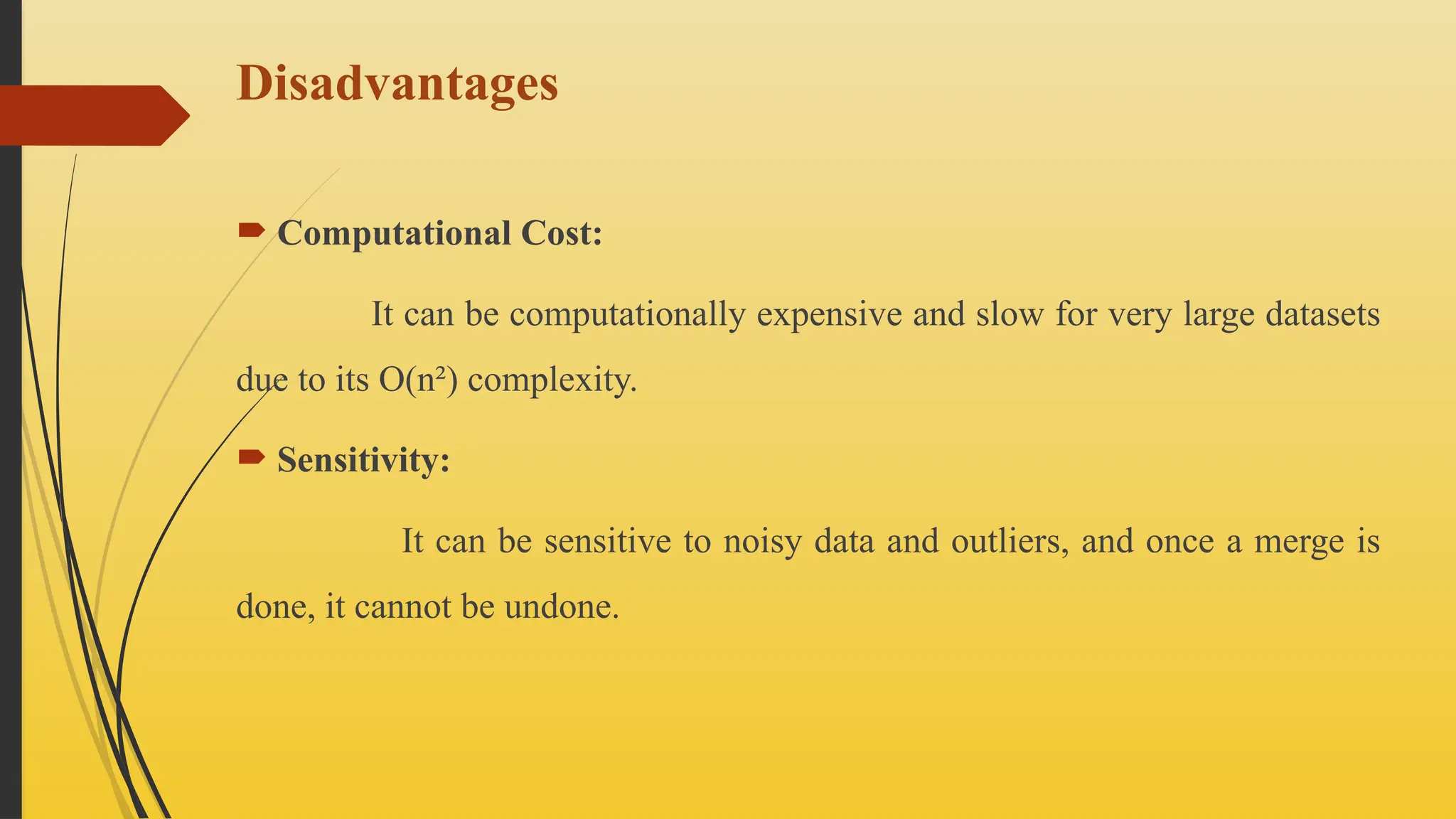 Disadvantages
 Computational Cost:
It can be computationally expensive and slow for very large datasets
due to its O(n²) complexity.
 Sensitivity:
It can be sensitive to noisy data and outliers, and once a merge is
done, it cannot be undone.
 