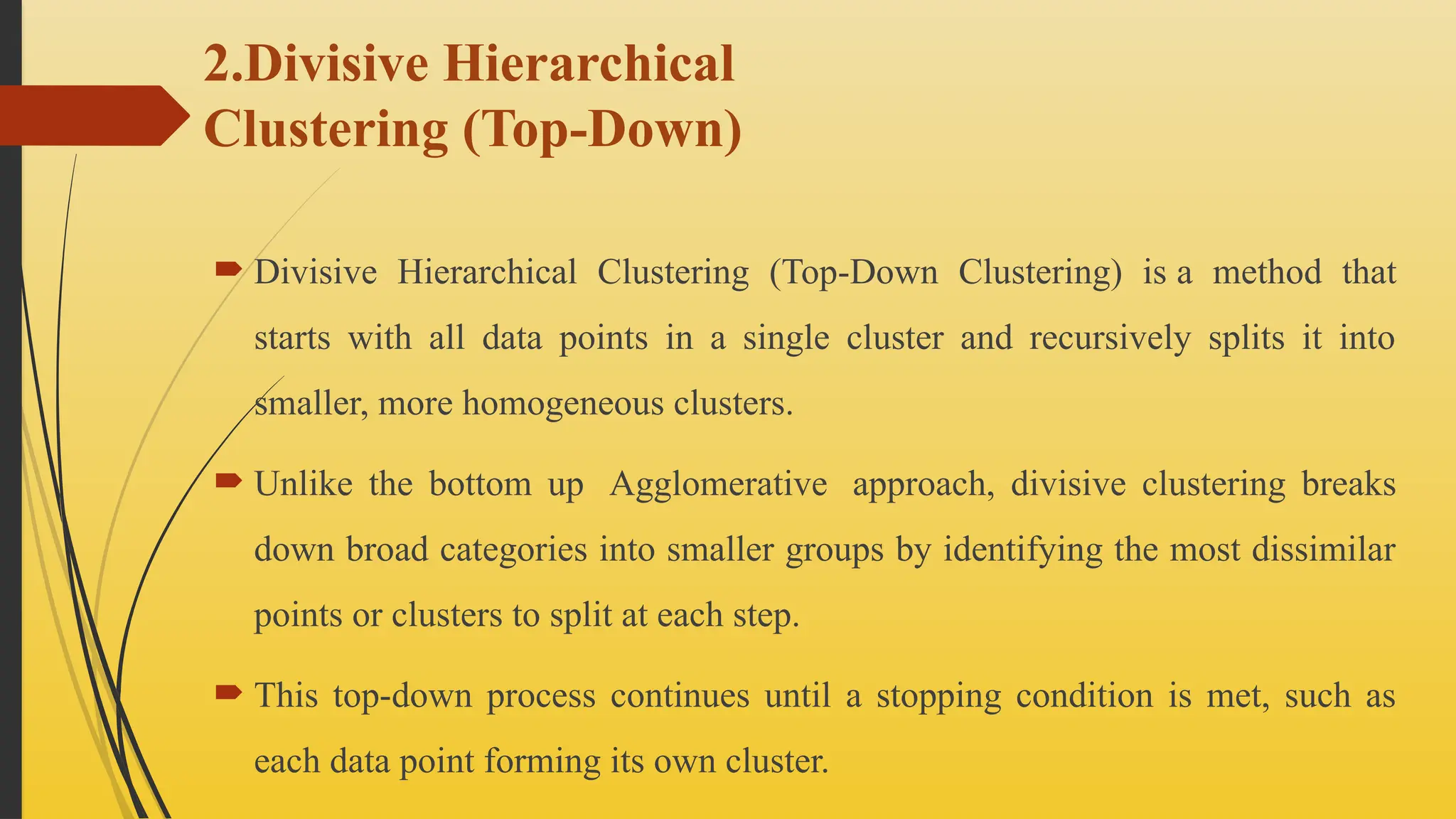 2.Divisive Hierarchical
Clustering (Top-Down)
 Divisive Hierarchical Clustering (Top-Down Clustering) is a method that
starts with all data points in a single cluster and recursively splits it into
smaller, more homogeneous clusters.
 Unlike the bottom up Agglomerative approach, divisive clustering breaks
down broad categories into smaller groups by identifying the most dissimilar
points or clusters to split at each step.
 This top-down process continues until a stopping condition is met, such as
each data point forming its own cluster.
 