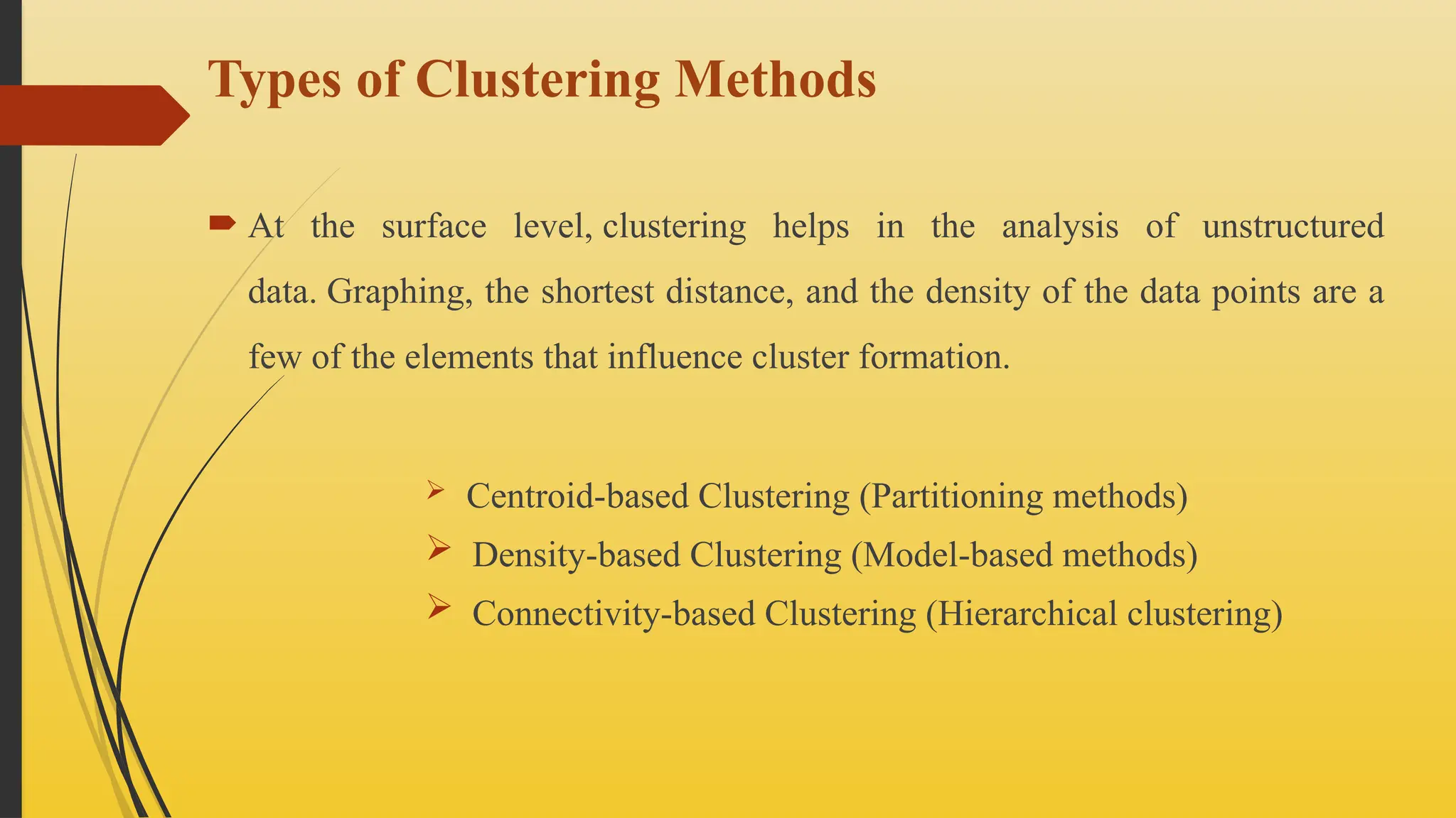 Types of Clustering Methods
 At the surface level, clustering helps in the analysis of unstructured
data. Graphing, the shortest distance, and the density of the data points are a
few of the elements that influence cluster formation.
 Centroid-based Clustering (Partitioning methods)
 Density-based Clustering (Model-based methods)
 Connectivity-based Clustering (Hierarchical clustering)
 