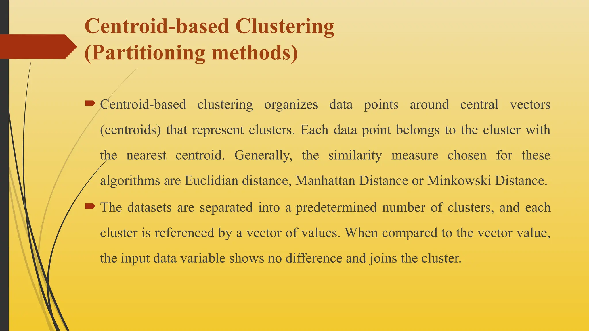 Centroid-based Clustering
(Partitioning methods)
 Centroid-based clustering organizes data points around central vectors
(centroids) that represent clusters. Each data point belongs to the cluster with
the nearest centroid. Generally, the similarity measure chosen for these
algorithms are Euclidian distance, Manhattan Distance or Minkowski Distance.
 The datasets are separated into a predetermined number of clusters, and each
cluster is referenced by a vector of values. When compared to the vector value,
the input data variable shows no difference and joins the cluster.
 