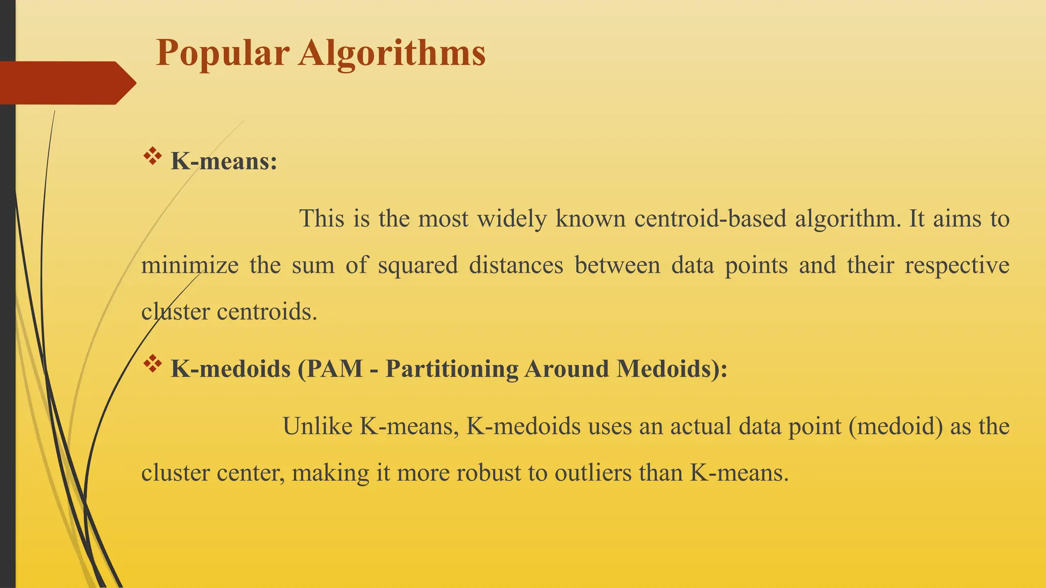 Popular Algorithms
 K-means:
This is the most widely known centroid-based algorithm. It aims to
minimize the sum of squared distances between data points and their respective
cluster centroids.
 K-medoids (PAM - Partitioning Around Medoids):
Unlike K-means, K-medoids uses an actual data point (medoid) as the
cluster center, making it more robust to outliers than K-means.
 