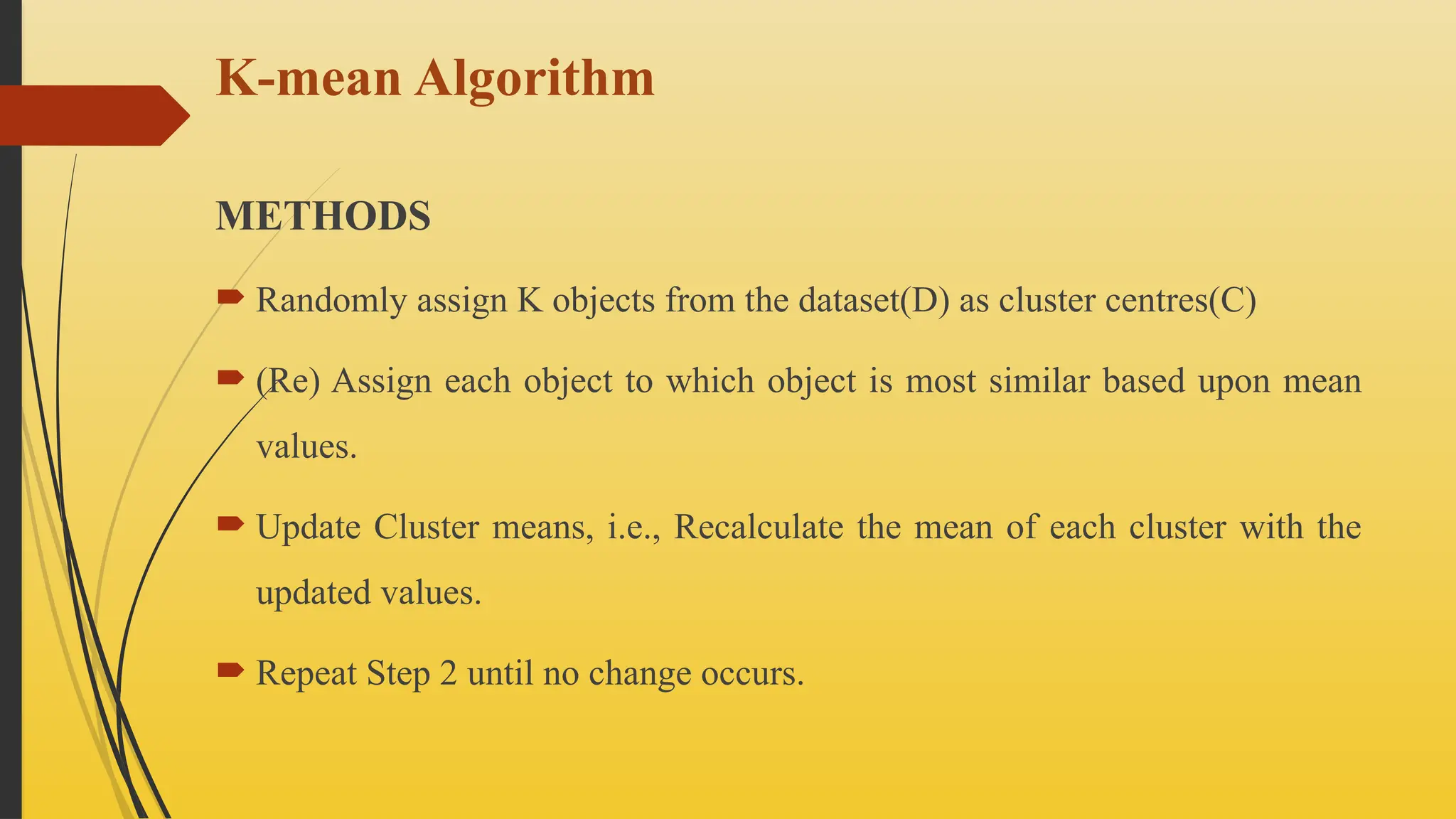 K-mean Algorithm
METHODS
 Randomly assign K objects from the dataset(D) as cluster centres(C)
 (Re) Assign each object to which object is most similar based upon mean
values.
 Update Cluster means, i.e., Recalculate the mean of each cluster with the
updated values.
 Repeat Step 2 until no change occurs.
 
