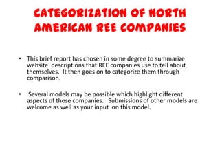 Categorization of North American REE Companies This brief report has chosen in some degree to summarize website  descriptions that REE companies use to tell about themselves.  It then goes on to categorize them through comparison.  Several models may be possible which highlight different aspects of these companies.   Submissions of other models are welcome as well as your input  on this model. 