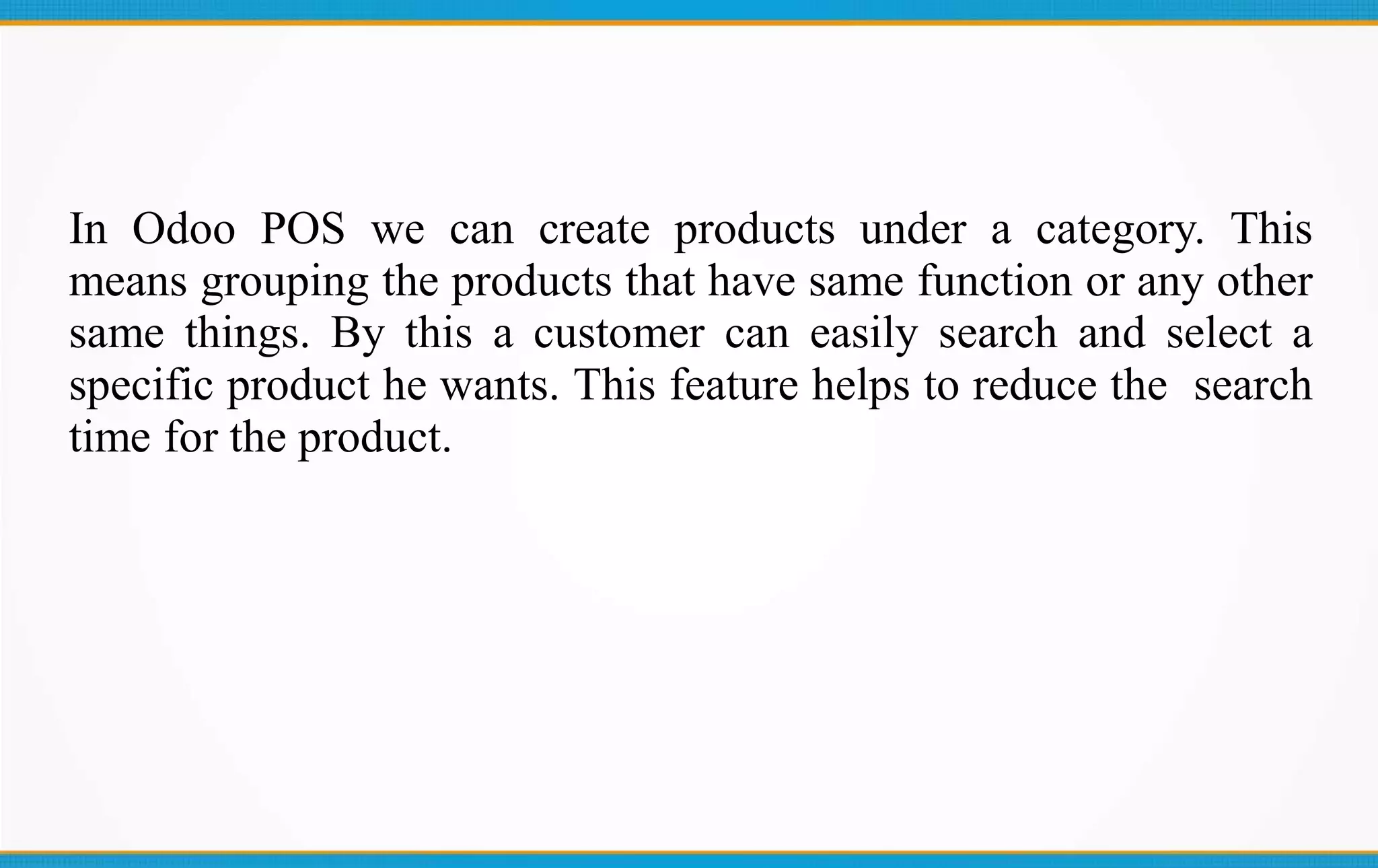 In Odoo POS we can create products under a category. This
means grouping the products that have same function or any other
same things. By this a customer can easily search and select a
specific product he wants. This feature helps to reduce the search
time for the product.