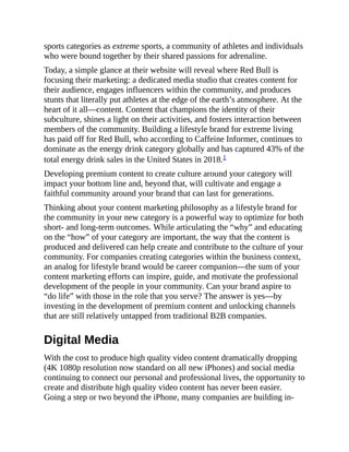 sports categories as extreme sports, a community of athletes and individuals
who were bound together by their shared passions for adrenaline.
Today, a simple glance at their website will reveal where Red Bull is
focusing their marketing: a dedicated media studio that creates content for
their audience, engages influencers within the community, and produces
stunts that literally put athletes at the edge of the earth’s atmosphere. At the
heart of it all—content. Content that champions the identity of their
subculture, shines a light on their activities, and fosters interaction between
members of the community. Building a lifestyle brand for extreme living
has paid off for Red Bull, who according to Caffeine Informer, continues to
dominate as the energy drink category globally and has captured 43% of the
total energy drink sales in the United States in 2018.1
Developing premium content to create culture around your category will
impact your bottom line and, beyond that, will cultivate and engage a
faithful community around your brand that can last for generations.
Thinking about your content marketing philosophy as a lifestyle brand for
the community in your new category is a powerful way to optimize for both
short- and long-term outcomes. While articulating the “why” and educating
on the “how” of your category are important, the way that the content is
produced and delivered can help create and contribute to the culture of your
community. For companies creating categories within the business context,
an analog for lifestyle brand would be career companion—the sum of your
content marketing efforts can inspire, guide, and motivate the professional
development of the people in your community. Can your brand aspire to
“do life” with those in the role that you serve? The answer is yes—by
investing in the development of premium content and unlocking channels
that are still relatively untapped from traditional B2B companies.
Digital Media
With the cost to produce high quality video content dramatically dropping
(4K 1080p resolution now standard on all new iPhones) and social media
continuing to connect our personal and professional lives, the opportunity to
create and distribute high quality video content has never been easier.
Going a step or two beyond the iPhone, many companies are building in-
 