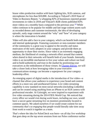 house video production studios with basic lighting kits, SLR cameras, and
microphones for less than $10,000. According to Vidyard’s 2019 State of
Video in Business Report, “a whopping 82% of businesses reported greater
investments in video in 2018 and Vidyard’s B2B clients published 83%
more videos on a monthly basis compared to the previous year.”2 While
video continues to be popular for middle and late stage content assets such
as recorded demos and customer testimonials, the idea of developing
episodic, early stage content around the “why” and “how” of your category
is where the innovation is headed.
Video will also add a face to your category, which can benefit both external
and internal spokespeople. Featuring customers or non-customer members
of the community is a great way to appeal to the novelty and status
motivators of the early adopters in your category and provide them an
opportunity to share their stories. Since video is an extremely engaging
medium, the likelihood of creating a network effect around that content
when shared in their networks will benefit both of your brands. Internally,
video is an incredible mechanism to live your values and culture out loud
and to build authenticity and trust in the market by positioning your
executives as the embodiment of those virtues. In Chapter Eleven, we will
take a closer look at how leveraging video in your executive
communications strategy can become a superpower for your category
leadership effort.
An emerging aspect of digital media is the introduction of live video—a
channel that allows your audience to experience your brand and content
efforts in a more raw and unrehearsed format. Live video streaming
capability is now standard on most social networks (including LinkedIn)
and can be created using anything from an iPhone to an SLR camera with
professional encoder. At Gainsight, we were inspired to experiment with
live video streaming during the 2014 FIFA World Cup. We noticed that
every office we would visit during work hours, including our own, would
have a soccer game streaming live on monitors prominently located in
common spaces. We asked ourselves if we could create content for our
community that’s so engaging that people would literally take time away
from work to watch it together as a team.
That’s where the idea for PulseCheck was born—an all day live workshop
that goes deep on the top seven sessions from our Pulse conference earlier
 