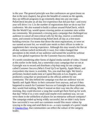in the year. The general principle was that conferences are great (more on
that in the next chapter), but given the breadth of content on the agenda,
they are difficult programs to go extremely deep into any one topic.
PulseCheck became an all day live experience that did just that—and every
year will drive 1 to 1.5x the number of registrations than we do to our live
conference. We also wanted to build a culture around PulseCheck, which
like the World Cup, would spawn viewing parties at customer sites within
our community. We promoted a viewing party campaign that challenged our
audience to cancel all non-critical calls for the day, reserve a conference
room, and commit to broadcasting PulseCheck all day as a free team-
building exercise. For teams that drove the most registrations, or were on
our named account list, we would cater meals to their offices in order to
supplement their viewing experience. Although this may sound a bit like an
all-day webinar (which technically it was), live video changed that
perception in the minds of our audience and turned the would-be webinar
into a live global experience for the Customer Success industry.
It’s worth considering other forms of digital media outside of video. I hinted
at this earlier in the book, but a somewhat crazy campaign that we ran at
Gainsight was to record and distribute a hip-hop song for our category
called Customer Success (Who’s Fired Up?) on Spotify, Apple Music, and
everywhere else music is available. Yes, you read that right. We hired a
performer, booked studio time at Capitol Records in Los Angeles, and
produced a song that we positioned as the official anthem for our
community. The idea behind the campaign was that our audience was on
Spotify and Apple Music in their consumer lives anyway, and yet if they
happened to search for Customer Success or Gainsight on those platforms,
they would find nothing. What if instead on their way into the office one
morning, they could discover a song that would get them fired up for work
that day? What if in a very small (and maybe even random) way, we can
serve them in the unlikeliest of places for an enterprise software company?
The campaign ended up being wildly successful, but we didn’t truly know
how successful it was until our customers would film music videos lip
syncing to the song and send them to us—a crazy example of a point I made
in Chapter Five, that communities can reflect the culture of the category
leader.
 