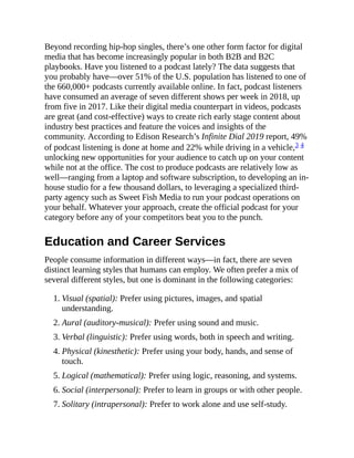 Beyond recording hip-hop singles, there’s one other form factor for digital
media that has become increasingly popular in both B2B and B2C
playbooks. Have you listened to a podcast lately? The data suggests that
you probably have—over 51% of the U.S. population has listened to one of
the 660,000+ podcasts currently available online. In fact, podcast listeners
have consumed an average of seven different shows per week in 2018, up
from five in 2017. Like their digital media counterpart in videos, podcasts
are great (and cost-effective) ways to create rich early stage content about
industry best practices and feature the voices and insights of the
community. According to Edison Research’s Infinite Dial 2019 report, 49%
of podcast listening is done at home and 22% while driving in a vehicle,3 4
unlocking new opportunities for your audience to catch up on your content
while not at the office. The cost to produce podcasts are relatively low as
well—ranging from a laptop and software subscription, to developing an in-
house studio for a few thousand dollars, to leveraging a specialized third-
party agency such as Sweet Fish Media to run your podcast operations on
your behalf. Whatever your approach, create the official podcast for your
category before any of your competitors beat you to the punch.
Education and Career Services
People consume information in different ways—in fact, there are seven
distinct learning styles that humans can employ. We often prefer a mix of
several different styles, but one is dominant in the following categories:
1. Visual (spatial): Prefer using pictures, images, and spatial
understanding.
2. Aural (auditory-musical): Prefer using sound and music.
3. Verbal (linguistic): Prefer using words, both in speech and writing.
4. Physical (kinesthetic): Prefer using your body, hands, and sense of
touch.
5. Logical (mathematical): Prefer using logic, reasoning, and systems.
6. Social (interpersonal): Prefer to learn in groups or with other people.
7. Solitary (intrapersonal): Prefer to work alone and use self-study.
 