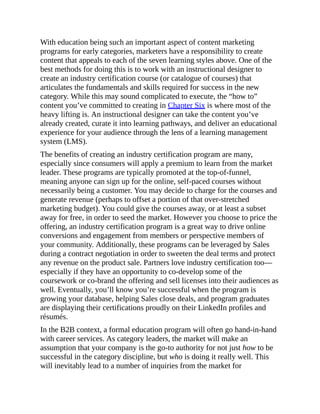 With education being such an important aspect of content marketing
programs for early categories, marketers have a responsibility to create
content that appeals to each of the seven learning styles above. One of the
best methods for doing this is to work with an instructional designer to
create an industry certification course (or catalogue of courses) that
articulates the fundamentals and skills required for success in the new
category. While this may sound complicated to execute, the “how to”
content you’ve committed to creating in Chapter Six is where most of the
heavy lifting is. An instructional designer can take the content you’ve
already created, curate it into learning pathways, and deliver an educational
experience for your audience through the lens of a learning management
system (LMS).
The benefits of creating an industry certification program are many,
especially since consumers will apply a premium to learn from the market
leader. These programs are typically promoted at the top-of-funnel,
meaning anyone can sign up for the online, self-paced courses without
necessarily being a customer. You may decide to charge for the courses and
generate revenue (perhaps to offset a portion of that over-stretched
marketing budget). You could give the courses away, or at least a subset
away for free, in order to seed the market. However you choose to price the
offering, an industry certification program is a great way to drive online
conversions and engagement from members or perspective members of
your community. Additionally, these programs can be leveraged by Sales
during a contract negotiation in order to sweeten the deal terms and protect
any revenue on the product sale. Partners love industry certification too—
especially if they have an opportunity to co-develop some of the
coursework or co-brand the offering and sell licenses into their audiences as
well. Eventually, you’ll know you’re successful when the program is
growing your database, helping Sales close deals, and program graduates
are displaying their certifications proudly on their LinkedIn profiles and
résumés.
In the B2B context, a formal education program will often go hand-in-hand
with career services. As category leaders, the market will make an
assumption that your company is the go-to authority for not just how to be
successful in the category discipline, but who is doing it really well. This
will inevitably lead to a number of inquiries from the market for
 
