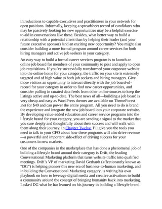 introductions to capable executives and practitioners in your network for
open positions. Informally, keeping a spreadsheet record of candidates who
may be passively looking for new opportunities may be a helpful exercise
to aid in conversations like these. Besides, what better way to build a
relationship with a potential client than by helping their leader (and your
future executive sponsor) land an exciting new opportunity? You might also
consider building a more formal program around career services for both
hiring managers and active job seekers in your category.
An easy way to build a formal career services program is to launch an
online job board for members of your community to post and apply to open
job requisitions. If you’ve successfully transformed your corporate website
into the online home for your category, the traffic on your site is extremely
targeted and of high value to both job seekers and hiring managers. Give
those visitors an opportunity to interact directly with the job board-of-
record for your category in order to find new career opportunities, and
consider pulling in curated data feeds from other online sources to keep the
listings active and up-to-date. The best news of all—building a job board is
very cheap and easy as WordPress themes are available on ThemeForest
.net for $49 and can power the entire program. All you need to do is brand
the experience and integrate the new job board into your corporate website.
By developing value-added education and career service programs into the
lifestyle brand for your category, you are sending a signal to the market that
you care deeply and thoughtfully about their success and will walk with
them along their journey. In Chapter Twelve, I’ll give you the tools you
need to talk to your CFO about how these programs will also drive revenue
—a powerful and important side-effect of driving success for your
customers in new markets.
One of the companies in the marketplace that has done a phenomenal job of
building a lifestyle brand around their category is Drift, the leading
Conversational Marketing platform that turns website traffic into qualified
meetings. Drift’s VP of marketing David Gerhardt (affectionately known as
“DG”) is helping pioneer this new era of business-to-human marketing, and
in building the Conversational Marketing category, is writing his own
playbook on how to leverage digital media and creative activations to build
a community around the concept of bringing humanity back into marketing.
I asked DG what he has learned on his journey in building a lifestyle brand
 