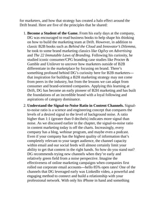 for marketers, and how that strategy has created a halo effect around the
Drift brand. Here are five of the principles that he shared:
1. Become a Student of the Game. From his early days at the company,
DG was encouraged to read business books to help shape his thinking
on how to build the marketing team at Drift. However, in addition to
classic B2B books such as Behind the Cloud and Innovator’s Dilemma,
he took to some brand marketing classics like Ogilvy on Advertising
and The 22 Immutable Laws of Branding. Following his curiosity, he
studied iconic consumer/CPG branding case studies like Procter &
Gamble and Unilever to uncover how marketers outside of B2B
differentiate in the marketplace by focusing on brand. There’s
something profound behind DG’s curiosity here for B2B marketers—
that inspiration for building a B2H marketing strategy may not come
from peers in the industry, but from the lessons we can adapt from
consumer and brand-oriented companies. Applying this learning at
Drift, DG has become an early pioneer of B2H marketing and has built
the foundations of an incredible brand with a loyal following and
aspirations of category dominance.
2. Understand the Signal-to-Noise Ratio in Content Channels. Signal-
to-noise ratio is a science and engineering concept that compares the
levels of a desired signal to the level of background noise. A ratio
higher than 1:1 (greater than 0 decibels) indicates more signal than
noise. As we discussed earlier in the chapter, the signal-to-noise ratio
in content marketing today is off the charts. Increasingly, every
company has a blog, webinar program, and maybe even a podcast.
Even if your company has the highest quality of information that’s
completely relevant to your target audience, the channel capacity
within email and our social feeds will almost certainly limit your
ability to get that content in the right hands. So how do you stand out?
DG recommends trying new channels when they’re early and
relatively green field from a noise perspective. Imagine the
effectiveness of online marketing campaigns when companies first
rolled out corporate email accounts—hello 85% open rates! One of the
channels that DG leveraged early was LinkedIn video, a powerful and
engaging method to connect and build a relationship with your
professional network. With only his iPhone in hand and something
 