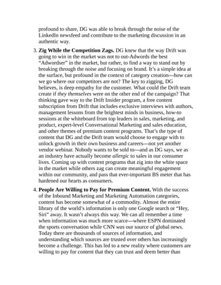 profound to share, DG was able to break through the noise of the
LinkedIn newsfeed and contribute to the marketing discussion in an
authentic way.
3. Zig While the Competition Zags. DG knew that the way Drift was
going to win in the market was not to out-Adwords the best
“Adwordser” in the market, but rather, to find a way to stand out by
breaking through the noise and focusing on brand. It’s a simple idea at
the surface, but profound in the context of category creation—how can
we go where our competitors are not? The key to zigging, DG
believes, is deep empathy for the customer. What could the Drift team
create if they themselves were on the other end of the campaign? That
thinking gave way to the Drift Insider program, a free content
subscription from Drift that includes exclusive interviews with authors,
management lessons from the brightest minds in business, how-to
sessions at the whiteboard from top leaders in sales, marketing, and
product, expert-level Conversational Marketing and sales education,
and other themes of premium content programs. That’s the type of
content that DG and the Drift team would choose to engage with to
unlock growth in their own business and careers—not yet another
vendor webinar. Nobody wants to be sold to—and as DG says, we as
an industry have actually become allergic to sales in our consumer
lives. Coming up with content programs that zig into the white space
in the market while others zag can create meaningful engagement
within our community, and pass that ever-important BS meter that has
hardened our hearts as consumers.
4. People Are Willing to Pay for Premium Content. With the success
of the Inbound Marketing and Marketing Automation categories,
content has become somewhat of a commodity. Almost the entire
library of the world’s information is only one Google search or “Hey,
Siri” away. It wasn’t always this way. We can all remember a time
when information was much more scarce—where ESPN dominated
the sports conversation while CNN was our source of global news.
Today there are thousands of sources of information, and
understanding which sources are trusted over others has increasingly
become a challenge. This has led to a new reality where customers are
willing to pay for content that they can trust and deem better than
 