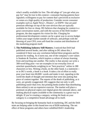 what’s readily available for free. The old adage of “you get what you
pay for” may be true in this context—consumer buying patterns have
signaled a willingness to pay for content that’s perceived as exclusive
or comes at a high quality of production. Consider recent consumer
examples such as Apple News+, Disney+, or ESPN+ that are paid
premium offerings on top of the core services that are typically
available for free or cheap. DG believes that charging for content is a
great conversation starter, and with the success of the Drift Insider+
program, the data supports his vision for this. Charging for
professional development content can be a great way to access budget
within your target market outside of software, and perhaps with the
blessing of your CFO, even self-fund the creation and distribution of
the marketing program itself.
5. The Publishing Industry Still Matters. I noticed that Drift had
published several books, and after talking to DG about this, I
wondered if there was any correlation behind these programs and his
passion for reading. As it turns out, one of the company’s core values
is Students & Teachers, which inspires a culture of always learning
from and teaching one another. The reality is that anyone can write a
300-word blog post—we see examples in our everyday lives of
armchair quarterbacks weighing in on “best practices” online in 280
characters or less. Writing a book, on the other hand, is a statement—
or in DG’s words, a book is a book. It takes a lot of effort to really
pour your heart into 60,000+ words and make it real, signaling to the
world the depth of thought and intention that went into putting that
piece of content together. The reports of the death of publishing, as it
were, are greatly exaggerated. DG suggests that not only is self-
publishing easier than ever, but printing books (rather than distributing
them online) is not an expensive exercise. The market will place a
premium on physical copies over digital given the rationale above, and
making physical copies available to the community is a great way to
delight. If you’re creating a category, writing the book on your
category is a competitive brand advantage all to itself.
By focusing on bringing the humanity back to marketing, DG and the Drift
team are helping usher in this brand new era of B2H marketing. The net
effect of these programs and others have solidified Drift’s leadership
 