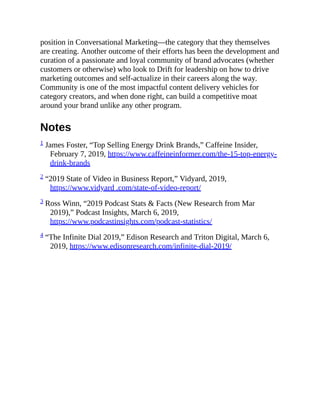position in Conversational Marketing—the category that they themselves
are creating. Another outcome of their efforts has been the development and
curation of a passionate and loyal community of brand advocates (whether
customers or otherwise) who look to Drift for leadership on how to drive
marketing outcomes and self-actualize in their careers along the way.
Community is one of the most impactful content delivery vehicles for
category creators, and when done right, can build a competitive moat
around your brand unlike any other program.
Notes
1 James Foster, “Top Selling Energy Drink Brands,” Caffeine Insider,
February 7, 2019, https://www.caffeineinformer.com/the-15-top-energy-
drink-brands
2 “2019 State of Video in Business Report,” Vidyard, 2019,
https://www.vidyard .com/state-of-video-report/
3 Ross Winn, “2019 Podcast Stats & Facts (New Research from Mar
2019),” Podcast Insights, March 6, 2019,
https://www.podcastinsights.com/podcast-statistics/
4 “The Infinite Dial 2019,” Edison Research and Triton Digital, March 6,
2019, https://www.edisonresearch.com/infinite-dial-2019/
 