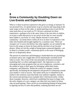 8
Grow a Community by Doubling Down on
Live Events and Experiences
What is it about in-person experiences that gives us energy as humans? In
our personal lives, we spend money to go to concerts and sing along to the
same songs we hear on the radio, or attend sporting events to root for the
same team that we can watch on TV. We pay a premium for these
experiences—perhaps to be in the same venue as the stars that we idolize,
or to post a selfie that proves to our social circles that we were actually
there (admit it, you know it’s true). Maybe instead it’s more about
community—an innate desire within all of us to share in experiences with
other fans bonded and brought together by a common cause. These are
strangers we’ve never met before, but when together, we are united by the
lyrics to the songs we know by heart and the stat lines of our favorite
players. When we feel the weight of being hyper-connected digitally—yet
so alone in a broken world—community gives us the sense of belonging
that we so desperately desire.
The pursuit of connection and belonging is hardcoded into our psychology
as humans and is not a toggle that can be intentionally switched on/off
when at work. This is one of the core principles of business-to-human
marketing that’s so often underappreciated—the imperative to craft
messaging and create programs that can serve employees, customers, and
the market at large in their quest for belonging within their teams,
companies, and industries. Within the context of category creation
specifically, facilitating the development and growth of community around
your market is vital to success. The unmet need you’ve identified in the
market is the common cause that binds your audience together, similar to
the concert and sporting event examples that I referenced earlier. Unlike
those examples, however, which have established fan bases to begin with,
the early chapters of a new category can often feel very lonely for those
who are participating. There can be an overwhelming feeling of being alone
in figuring out how to solve that problem, realizing that there are not
 