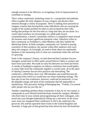 enough resources to be effective, or navigating a lack of empowerment to
contribute to strategy.
That’s where community marketing comes in—a purposeful and authentic
effort to gather the early adopters of your category and advance their
interests through a variety of programs. There is nothing more powerful in
category creation than having those same individuals who are carrying the
weight of the market problem be taken in and accepted by their tribe,
feeling that perhaps for the first time in a long time they are not alone. In a
world where products are increasingly on a glide path toward
commoditization, a brand’s community enforces a competitive moat around
the business and creates significant enterprise value. Salesforce refers to
their community as Trailblazers, while Marketo calls their faithful the
Marketing Nation. In both examples, community isn’t limited to paying
customers of their products, but anyone within their audience who cares
about the category. At Gainsight, we tend to think about our marketable
database as the measuring stick of what our community looks like and how
it’s growing.
Early in the company’s history, we had observed that Customer Success
managers would meet in office parks around Silicon Valley to connect and
learn from each other. We made an early bet (between our Seed and Series
A rounds of funding) to organize an industry conference that would gather
as many folks from the community together as would come, all in the spirit
of sharing Customer Success best practices and networking. The
conference, called Pulse, drew over 300 attendees and would become the
proof point from which we would base our entire marketing strategy. The
best part of our first conference, however, could not be measured—it was
the palpable energy and spirit of the community that felt impossible to
manufacture. This pervasive feeling of belonging that, “Finally, I’m around
other people who are just like me.”
Another compelling attribute about community is that, by its very nature, it
compounds as your lifestyle brand develops around the category. Members
who find value in your content and programming tell their colleagues, who
enroll into your thought leadership by filling out a web form. In the seven
years since our inaugural Pulse conference in 2013, the conference has
grown by 20x and has spawned sister events in the United Kingdom and
Australia. A huge part of that growth has been driven by how the brand has
 