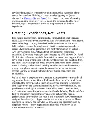 developed organically, which shows up in the massive expansion of our
marketable database. Building a content marketing program (as we
discussed in Chapters Six and Seven) is a critical component of growing
and engaging the community to help create the compounding flywheel—
however, digital programs can never be a replacement for the live
experience.
Creating Experiences, Not Events
Live events have become a critical part of the marketing stack in recent
years. As part of their Event Marketing 2019 Benchmark and Trends report,
event technology company Bizzabo found that most (41%) marketers
believe that events are the single-most effective marketing channel over
digital advertising, email marketing, and content marketing, reflecting a
32% increase since 2017.1 Beyond that, the number of companies
organizing 20 or more events per year increased by 17% between 2017 and
2018. As the volume of events in the marketplace continues to grow, there’s
never been a more critical time to build event programs that stand out from
the noise. This challenge has led to the popularization of a new trend in
event marketing circles around creating experiences rather than events, a
strategy that places a creative premium on activating an emotive and
sensory journey for attendees that cultivates human connection and
relationship.
We’ve all been to corporate events that are not experiences—maybe the all
day seminar hosted at the Airport Radisson in the room without windows,
and eating the barely passable lunch options while counting the minutes
until happy hour. The content and learning may have been important, but
you’ll dread attending the next one. Meanwhile, in our consumer lives,
we’ve attended music festivals such as the Coachella Valley Music and Arts
Festival that create incredible experiences that enhance the musical
performances, or urban pop-ups such as the Museum of Ice Cream that are
designed intentionally to trigger emotive and sensory experiences. Those
examples are the new bar and what we are competing against even in the
corporate context—a new approach that requires a whole new set of
considerations for event marketers.
 