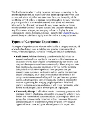 The details matter when creating corporate experiences—focusing on the
little things that often are overlooked when planning corporate events such
as the music that’s played as attendees enter the room, the quality of the
food being served, or how to manage energy throughout the day. The details
play a major role in how attendees network with others and retain the
information they learn at your event. In many ways, event experiences
become another “product” for your business and should be managed that
way. Experiences also put your company culture on display for your
community to witness firsthand, which as I described in Chapter Five, is a
powerful way to build brand equity with the market as category leaders.
Types of Corporate Experiences
Four types of experiences are relevant and valuable in category creation, all
of which play distinct roles in building and growing community: field
events, community groups, executive forums, and industry conferences.
Field Events. While traditionally considered sales-led efforts to
generate and accelerate pipeline in new markets, field events are an
invaluable way to push category thought leadership out beyond your
corporate headquarters and into the community. These programs have
been traditionally organized as dinners or private events, but many
companies have also developed road show programs that get
executives and customers out into the regions sharing best practices
around the category. That’s the key nuance for field events in the
category creation context—leading with best practices over product
demos and sales pitches. Sales will certainly be able to prospect for
revenue opportunity, but bringing people together in their local
markets to inspire, educate, and connect will create exponential value
for the brand and put sales in a better position to prospect.
Community Groups. Unlike field events, community groups are self-
managed chapters of category aficionados organized by volunteer local
leaders and run somewhat autonomously to your company. Think user
groups, but not necessarily comprised only of customers. Given the
compounding effect of community, these programs serve as great
opportunities to create and grow a brand presence in major cities
 