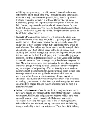 exhibiting category energy, even if you don’t have a local team or
office there. Think about it this way—you are building a marketable
database in key cities across the globe anyway, supporting a local
leader in promoting a meetup is only one (focused) email away.
Community groups also impact market development efforts and can
help the company make data-driven decisions on where to focus or
build dedicated operations. The value for local leader leaders is there
too, as they have an opportunity to build their professional brands and
be affiliated with a category.
Executive Forums. Since executives will not usually attend large
scale conferences unless they’re speaking or participating in meetings
onsite, executive forums can package that same thought leadership
energy into a more intimate format that’s appropriate for a group of
senior leaders. This audience will care more about the strength of the
attendee list and which of their peers will be in attendance than
anything else. Forums are typically invite-only, high-touch experiences
that are a mix of facilitated small group practicums and large group
readouts. The truth is that executives get far more value from learning
from each other than from listening to a speaker deliver a keynote. In
fact, Marketing spends more time organizing the attending executives
into small groups (by company size, vertical and other vectors) than
any other aspect of the planning effort. At Gainsight, we found that
partnering with a professional facilitator/executive coach to help both
develop the curriculum and guide the experience has been an
extremely valuable way to ensure resonance for our executive
attendees. In early markets where strategy definition often precedes a
technology purchase—executive forums provide category creators an
opportunity to engage decision makers and accelerate the path to a
sales conversation.
Industry Conferences. Over the last decade, corporate event teams
have developed a new program at the heart of their strategy—industry
conferences. Unlike user and partner conferences (which have been
around for some time), companies of all sizes are moving the
conference marketing strategy up-funnel and are hosting industry-
oriented events as a means of, among other outcomes, establishing
thought leadership in their new categories. When done right, industry
 