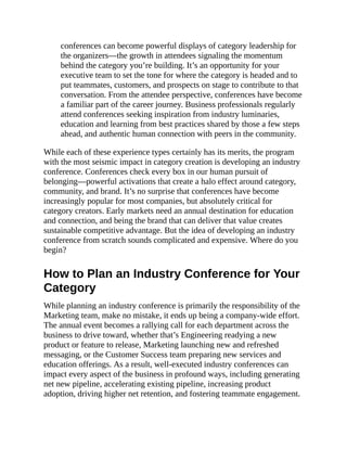 conferences can become powerful displays of category leadership for
the organizers—the growth in attendees signaling the momentum
behind the category you’re building. It’s an opportunity for your
executive team to set the tone for where the category is headed and to
put teammates, customers, and prospects on stage to contribute to that
conversation. From the attendee perspective, conferences have become
a familiar part of the career journey. Business professionals regularly
attend conferences seeking inspiration from industry luminaries,
education and learning from best practices shared by those a few steps
ahead, and authentic human connection with peers in the community.
While each of these experience types certainly has its merits, the program
with the most seismic impact in category creation is developing an industry
conference. Conferences check every box in our human pursuit of
belonging—powerful activations that create a halo effect around category,
community, and brand. It’s no surprise that conferences have become
increasingly popular for most companies, but absolutely critical for
category creators. Early markets need an annual destination for education
and connection, and being the brand that can deliver that value creates
sustainable competitive advantage. But the idea of developing an industry
conference from scratch sounds complicated and expensive. Where do you
begin?
How to Plan an Industry Conference for Your
Category
While planning an industry conference is primarily the responsibility of the
Marketing team, make no mistake, it ends up being a company-wide effort.
The annual event becomes a rallying call for each department across the
business to drive toward, whether that’s Engineering readying a new
product or feature to release, Marketing launching new and refreshed
messaging, or the Customer Success team preparing new services and
education offerings. As a result, well-executed industry conferences can
impact every aspect of the business in profound ways, including generating
net new pipeline, accelerating existing pipeline, increasing product
adoption, driving higher net retention, and fostering teammate engagement.
 