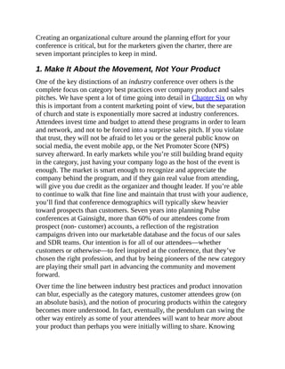 Creating an organizational culture around the planning effort for your
conference is critical, but for the marketers given the charter, there are
seven important principles to keep in mind.
1. Make It About the Movement, Not Your Product
One of the key distinctions of an industry conference over others is the
complete focus on category best practices over company product and sales
pitches. We have spent a lot of time going into detail in Chapter Six on why
this is important from a content marketing point of view, but the separation
of church and state is exponentially more sacred at industry conferences.
Attendees invest time and budget to attend these programs in order to learn
and network, and not to be forced into a surprise sales pitch. If you violate
that trust, they will not be afraid to let you or the general public know on
social media, the event mobile app, or the Net Promoter Score (NPS)
survey afterward. In early markets while you’re still building brand equity
in the category, just having your company logo as the host of the event is
enough. The market is smart enough to recognize and appreciate the
company behind the program, and if they gain real value from attending,
will give you due credit as the organizer and thought leader. If you’re able
to continue to walk that fine line and maintain that trust with your audience,
you’ll find that conference demographics will typically skew heavier
toward prospects than customers. Seven years into planning Pulse
conferences at Gainsight, more than 60% of our attendees come from
prospect (non- customer) accounts, a reflection of the registration
campaigns driven into our marketable database and the focus of our sales
and SDR teams. Our intention is for all of our attendees—whether
customers or otherwise—to feel inspired at the conference, that they’ve
chosen the right profession, and that by being pioneers of the new category
are playing their small part in advancing the community and movement
forward.
Over time the line between industry best practices and product innovation
can blur, especially as the category matures, customer attendees grow (on
an absolute basis), and the notion of procuring products within the category
becomes more understood. In fact, eventually, the pendulum can swing the
other way entirely as some of your attendees will want to hear more about
your product than perhaps you were initially willing to share. Knowing
 