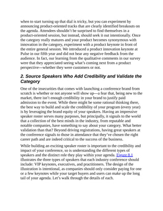 when to start turning up that dial is tricky, but you can experiment by
announcing product-oriented tracks that are clearly identified breakouts on
the agenda. Attendees shouldn’t be surprised to find themselves in a
product-oriented session, but instead, should seek it out intentionally. Once
the category really matures and your product becomes synonymous with
innovation in the category, experiment with a product keynote in front of
the entire general session. We introduced a product innovation keynote at
Pulse in our fifth year and did not hear any negative feedback from the
audience. In fact, our learning from the qualitative comments in our survey
were that they appreciated seeing what’s coming next from a product
perspective—whether they were customers or not.
2. Source Speakers Who Add Credibility and Validate the
Category
One of the insecurities that comes with launching a conference brand from
scratch is whether or not anyone will show up—a fear that, being new to the
market, there isn’t enough credibility in your brand to justify paid
admission to the event. While there might be some rational thinking there,
the best way to build and scale the credibility of your program (every year)
is by leveraging the brand equity of your speakers. Having an impressive
speaker roster serves many purposes, but principally, it signals to the world
that a collection of the best minds in the industry, from reputable and
notable companies, have something to say about your category. What better
validation than that? Beyond driving registrations, having great speakers at
the conference signals to those in attendance that they’ve chosen the right
career path and are indeed critical to the success of the business.
While building an exciting speaker roster is important to the credibility and
impact of your conference, so is understanding the different types of
speakers and the distinct role they play within your agenda. Figure 8.1
illustrates the three types of speakers that each industry conference should
include: VIP keynotes, executives, and practitioners. The design of the
illustration is intentional, as companies should only consider paying for one
or a few keynotes while your target buyers and users can make up the long
tail of your agenda. Let’s walk through the details of each.
 