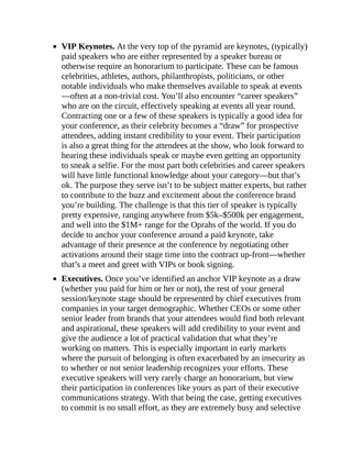 VIP Keynotes. At the very top of the pyramid are keynotes, (typically)
paid speakers who are either represented by a speaker bureau or
otherwise require an honorarium to participate. These can be famous
celebrities, athletes, authors, philanthropists, politicians, or other
notable individuals who make themselves available to speak at events
—often at a non-trivial cost. You’ll also encounter “career speakers”
who are on the circuit, effectively speaking at events all year round.
Contracting one or a few of these speakers is typically a good idea for
your conference, as their celebrity becomes a “draw” for prospective
attendees, adding instant credibility to your event. Their participation
is also a great thing for the attendees at the show, who look forward to
hearing these individuals speak or maybe even getting an opportunity
to sneak a selfie. For the most part both celebrities and career speakers
will have little functional knowledge about your category—but that’s
ok. The purpose they serve isn’t to be subject matter experts, but rather
to contribute to the buzz and excitement about the conference brand
you’re building. The challenge is that this tier of speaker is typically
pretty expensive, ranging anywhere from $5k–$500k per engagement,
and well into the $1M+ range for the Oprahs of the world. If you do
decide to anchor your conference around a paid keynote, take
advantage of their presence at the conference by negotiating other
activations around their stage time into the contract up-front—whether
that’s a meet and greet with VIPs or book signing.
Executives. Once you’ve identified an anchor VIP keynote as a draw
(whether you paid for him or her or not), the rest of your general
session/keynote stage should be represented by chief executives from
companies in your target demographic. Whether CEOs or some other
senior leader from brands that your attendees would find both relevant
and aspirational, these speakers will add credibility to your event and
give the audience a lot of practical validation that what they’re
working on matters. This is especially important in early markets
where the pursuit of belonging is often exacerbated by an insecurity as
to whether or not senior leadership recognizes your efforts. These
executive speakers will very rarely charge an honorarium, but view
their participation in conferences like yours as part of their executive
communications strategy. With that being the case, getting executives
to commit is no small effort, as they are extremely busy and selective
 