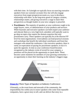 with their time. At Gainsight we typically focus on sourcing executive
speakers from our customer accounts first, but will also engage
executives from target prospects/accounts as a way to develop a
relationship with them. In the long-term greed of category creation,
relationships matter, and giving executives a stage to share their
perspectives as thought leaders in your new category is powerful.
Practitioners. The majority of speakers at your conference ought to be
target buyers, users, or administrators of your products and services.
While keynotes and executive speakers can both inspire your audience
and educate them at a very high level, attendees will typically want to
go deep on topics that require the domain expertise that only
practitioners carry. These speakers can typically be at the director/VP
level for most organizations. Users/admins can lead practical sessions
and workshops that benefit the individual contributors and front-line
managers who attend the conference. Like executive speakers, there is
rarely an expectation of paying for practitioner speakers; in fact it’s
quite the opposite. In time as your conference brand becomes
recognized as the industry event of record for your category, a
premium will be placed on the opportunity to speak there. These
become career moments for members of your growing community—
an opportunity to share their learning on the industry’s biggest stage.
Figure 8.1 Three Types of Speakers at Industry Conferences
Ultimately, as the event hosts and stewards of the community, the
responsibility lies within you to source speakers who come from reputable
companies, have a great story to tell, and can deliver that story in a
 